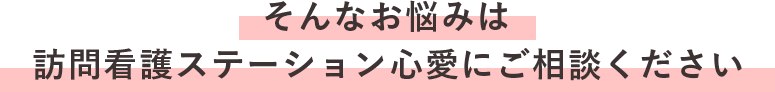 ＼そんなお悩みは訪問看護ステーション心愛にご相談ください／